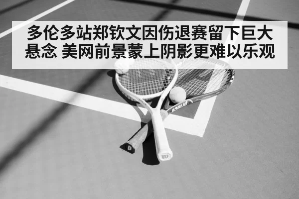 多伦多站郑钦文因伤退赛留下巨大悬念 美网前景蒙上阴影更难以乐观