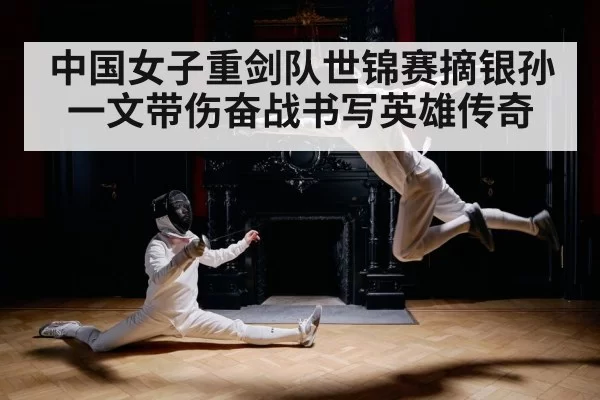 中国女子重剑队世锦赛摘银孙一文带伤奋战书写英雄传奇